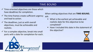  Time-oriented objectives are those which
have deadlines for completion.
 The time frames create sufficient urgency
and lead to action.
 The deadlines, just as with overall
objectives, must be achievable and
realistic.
 For a complex objective, break into small
parts with a date for completion for each.
TIME BOUND
When setting objectives that are TIME-BOUND,
ask:
 What is the earliest yet achievable and
realistic date for this objective to be
completed?
 Have I included this date in the statement of
the objective?
 