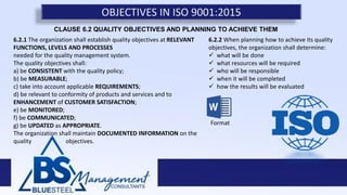 OBJECTIVES IN ISO 9001:2015
6.2.1 The organization shall establish quality objectives at RELEVANT
FUNCTIONS, LEVELS AND PROCESSES
needed for the quality management system.
The quality objectives shall:
a) be CONSISTENT with the quality policy;
b) be MEASURABLE;
c) take into account applicable REQUIREMENTS;
d) be relevant to conformity of products and services and to
ENHANCEMENT of CUSTOMER SATISFACTION;
e) be MONITORED;
f) be COMMUNICATED;
g) be UPDATED as APPROPRIATE.
The organization shall maintain DOCUMENTED INFORMATION on the
quality objectives.
6.2.2 When planning how to achieve its quality
objectives, the organization shall determine:
 what will be done
 what resources will be required
 who will be responsible
 when it will be completed
 how the results will be evaluated
CLAUSE 6.2 QUALITY OBJECTIVES AND PLANNING TO ACHIEVE THEM
Format
 