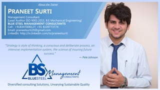 CORRECTIVE
& PREVENTIVE ACTION
About the Trainer
PRANEET SURTI
Management Consultant
[Lead Auditor ISO 9001:2015, B.E Mechanical Engineering]
BLUE STEEL MANAGEMENT CONSULTANTS
Cell : +918347008127; +91 8109773774
Email: praneetsurti20@gmail.com
LinkedIn: http://in.linkedin.com/in/praneetsurti
Diversified consulting Solutions, Unvarying Sustainable Quality
“Strategy is style of thinking, a conscious and deliberate process, an
intensive implementation system, the science of insuring future
success.”
— Pete Johnson
 