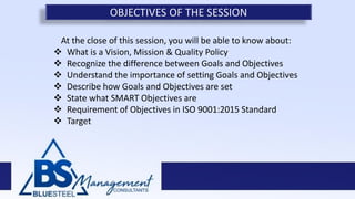 At the close of this session, you will be able to know about:
 What is a Vision, Mission & Quality Policy
 Recognize the difference between Goals and Objectives
 Understand the importance of setting Goals and Objectives
 Describe how Goals and Objectives are set
 State what SMART Objectives are
 Requirement of Objectives in ISO 9001:2015 Standard
 Target
OBJECTIVES OF THE SESSION
 