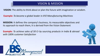 VISION: The ability to think about or plan the future with imagination or wisdom.
Example: To become a global leader in XYZ Manufacturing Machines
VISION & MISSION
MISSION: It defines the company’s business, its measurable objectives and
its approach to reach them, It is derived from the Vision Statement
Example: To achieve sales of 50 Cr by sourcing products in India & abroad
with 100% customer Satisfaction
 