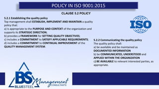 POLICY IN ISO 9001:2015
5.2.1 Establishing the quality policy
Top management shall ESTABLISH, IMPLEMENT AND MAINTAIN a quality
policy that:
a) is appropriate to the PURPOSE AND CONTEXT of the organization and
supports its STRATEGIC DIRECTION;
b) provides a FRAMEWORK for SETTING QUALITY OBJECTIVES;
c) includes a COMMITMENT to SATISFY APPLICABLE REQUIREMENTS;
d) includes a COMMITMENT to CONTINUAL IMPROVEMENT of the
QUALITY MANAGEMENT SYSTEM.
5.2.2 Communicating the quality policy
The quality policy shall:
a) be available and be maintained as
DOCUMENTED INFORMATION
b) be COMMUNICATED, UNDERSTOOD and
APPLIED WITHIN THE ORGANIZATION
c) BE AVAILABLE to relevant interested parties, as
appropriate.
CLAUSE 5.2 POLICY
 