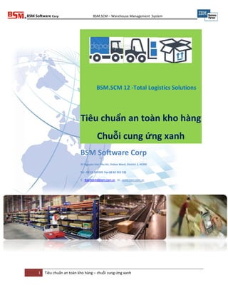 BSM Software Corp BSM.SCM – Warehouse Management System
1 Tiêu chuẩn an toàn kho hàng – chuỗi cung ứng xanh
Tiêu chuẩn an toàn kho hàng
Chuỗi cung ứng xanh
BSM Software Corp
33 Nguyen Van Thu Str, Dakao Ward, District 1, HCMC
Tel : 08 22 181920 Fax:08 62 916 532
E : thanhbinh@bsm.com.vn W : www.bsm.com.vn
BSM.SCM 12 -Total Logistics Solutions
 