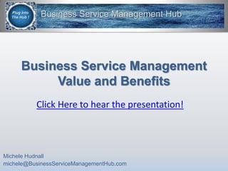 Business Service ManagementValue and Benefits,[object Object],Michele Hudnall,[object Object],michele@BusinessServiceManagementHub.com,[object Object],Click Here to hear the presentation!,[object Object]