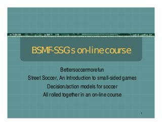 1
BSMF-SSG’s on-line course
Bettersoccermorefun
Street Soccer, An Introduction to small-sided games
Decision/action models for soccer
All rolled together in an on-line course
 