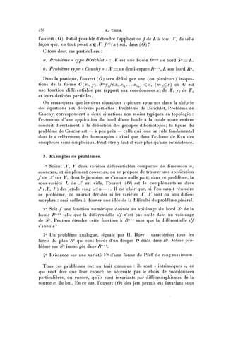 456                                R. THOM.

l'ouvert (0). Est-il possible d'étendre l'application/de L à tout ^T, de telle
façon que, en tout point x ç. X ^ f^^x} soit dans ( 0 ) ?
  Citons deux cas particuliers :

  a. Problème « type Dirichlet » : X est une boule B11^ de bord Sn= L.

  b. Problème type « Cauchy » : JT== un demi-espace 7?"4"1, Z son bord 7?^.

   Dans la pratique, l'ouvert ( 0 ) sera défini par une (ou plusieurs) inéqua-
tions de la forme G(x^ y^ ( ) ' n y j / ô x i ^ x ^ . . . x^) < o, (m^r) où G est
une fonction différentiable par rapport aux coordonnées Xi de ^T, yy de J^,
et leurs dérivées partielles.
   On remarquera que les deux situations typiques apparues dans la théorie
des équations aux dérivées partielles : Problème de Dirichlet, Problème de
Cauchy, correspondent à deux situations non moins typiques en topologie :
l'extension d'une application du bord d'une boule à la boule toute entière
conduit directement à la définition des groupes d'homotopie; la figure du
problème de Cauchy est — à peu près — celle qui joue un rôle fondamental
dans le « relèvement des homotopies » ainsi que dans l'axiome de Kan des
complexes semi-simpliciaux. Peut-être y faut-il voir plus qu'une coïncidence.


  3. Exemples de problèmes.

   i° Soient ^T, Y deux variétés différenliables compactes de dimension /?,
connexes, et simplement connexes, on se propose de trouver une application
/ de X sur V, dont le jacobien ne s'annule nulle part; dans ce problème, la
sous-variété L de X est vide, l'ouvert (0) est le complémentaire dans
J'(^T, Y) des jetsde rang ^n—i. Il est clair que, si l'on savait résoudre
ce problème, on saurait décider si les variétés Â~^ Y sont ou non difféo-
morphes : ceci suffira à donner une idée de la difficulté du problème général.

   2° Soit f une fonction numérique donnée au voisinage du bord S"- de la
boule 7?"4"1 telle que la différentielle df n'est pas nulle dans un voisinage
de S"-. Peut-on étendre cette fonction à B^1 sans que la différentielle df
s'annule?
   3° Un problème analogue, signalé par H. HOPF : caractériser tous les
lacets du plan 7?2 qui sont bords d'un disque D étalé dans 7?'2. Même pro-
blème sur S'1 immergée dans /?714 '.
  4° Existence sur une variété V"- d'une forme de Pfaff de rang maximum.

  Tous ces problèmes ont un trait commun : ils sont « intrinsèques », ce
qui veut dire que leur énoncé ne nécessite pas le choix de coordonnées
particulières, ou encore, qu'ils sont invariants par difféomorphismes de la
source et du but. En ce cas, l'ouvert (0) des jets permis est invariant sous
 