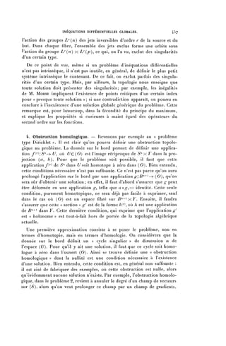 INÉQUATIONS DIFFÉRENTIELLES GLOBALES.                   4^>7

l'action des groupes -Z^(^) des jets inversibles d'ordre r de la source et du
but. Dans chaque fibre, l'ensemble des jets exclus forme une orbite sous
l'action du groupe L' (n) x D^p)^ ce qui, on l'a va, exclut des singularités
d'un certain type.
   De ce point de vue, même si un problème d'inéquations différentielles
n'est pas intrinsèque, il n'est pas inutile, en général, de définir le plus petit
système intrinsèque le contenant. De ce fait, on exclut parfois des singula-
rités d'un certain type. Mais, par ailleurs, la topologie nous enseigne que
toute solution doit présenter des singularités; par exemple, les inégalités
de M. MORSE impliquent l'existence de points critiques d'un certain index
pour « presque toute solution » ; si une contradiction apparaît, on pourra en
conclure à l'inexistence d'une solution globale générique du problème. Cette
remarque est, pour beaucoup, dans la fécondité du principe du maximum,
et explique les propriétés si curieuses à maint égard des opérateurs du
second ordre sur les fonctions.


   4-. Obstruction homologique. — Revenons par exemple au « problème
type Dirichlet ». 11 est clair qu'on pourra définir une obstruction topolo-
gique au problème. La donnée sur le bord permet de définir une applica-
tion/( r ):^-^ î/, où Uc(0) est l'image réciproque de ^"x K dans la pro-
jection (a, b). Pour que le problème soit possible, il faut que cette
application f^ de S" dans U soit homotope à zéro dans (0). Bien entendu,
cette conditions nécessaire n'est pas suffisante. Ce n'est pas parce qu'on aura
prolongé l'application sur le bord par une application g'.B^^— (0)^ qu'on
sera sûr d'obtenir une solution; en effet, il faut d'abord s'assurer que g peut
être déformée en une application g^ telle que aogy-==z identité. Cette seule
condition, purement homotopique, ne sera déjà pas facile à exprimer, sauf
dans le cas où (0) est un espace fibre sur ^n+l X Y. Ensuite, il faudra
s'assurer que cette « section » g ' est de la forme A^, où h est une application
de B'1^ dans Y. Cette dernière condition, qui exprime que l'application^'
est « holonome » est lout-à-fait hors de portée de la topologie algébrique
actuelle.
   Une première approximation consiste à se poser le problème, non en
termes d'homotopie, mais en termes d'homologie. On considérera que la
donnée sur le bord définit un « cycle singulier » de dimension n de
l'espace (U). Pour qu'il y ait une solution, il faut que ce cycle soit homo-
logue à zéro dans l'ouvert (0). Ainsi se trouve définie une « obstruction
homologique » dont la nullité est une condition nécessaire à l'existence
d'une solution. Bien entendu, cette condition est, en général non suffisante :
il est aisé de fabriquer des exemples, où cette obstruction est nulle, alors
qu'évidemment aucune solution n'existe. Par exemple, l'obstruction homolo-
gique, dans le problème 2, revient à annuler le degré d'un champ de vecteurs
sur ( S ) , alors qu'on veut prolonger ce champ par un champ de gradients.
 