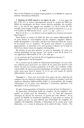 458                                 R. THOM.

Dans le but d'obtenir un résultat un peu général, on va affaiblir la notion de
solution. Introduisons d'abord le

   5. Système de Pfaff associé à un espace de jets. — A tout espace de
jets ^(T?72, RP) se trouve canoniquement associé un système de Pfaff, qui
définit les coordonnées des fibres comme dérivées partielles, des coordon-
nées jy du but RP par rapport aux variables (^) de la source JRn. Par
exemple, pour l'espace J^-^R^ /?), nous avons quatre coordonnées ( x ^ y ^ p ^ q)^
et le système de Pfaff associé est dy —p dx = o ; dp — q dx == o.
   Dans le cas de r== i, on obtient ce qu'on appelle une structure de contact
dans l'espace </1.
   Etant donné un système de Pfaff (^2) dans une variété différentiable Af,
on peut former le sous-complexe GQ des simplexes singuliers différen-
tiables ^2-intégrables (c'est-à-dire, tels que toute forme de l'idéal des formes
de ^ s'annule sur ce simplexe). On pourra tout d'abord, en première
approximation, se demander si le cycle portant la donnée sur le bord est
bord d'une chaîne formée de simplexes ^2-intégrables.
   De manière un peu plus poussée, on peut se demander s'il existe une
solution généralisée du type suivant : une variété à bord A/", de bord Sn et
une application différentiable F:M-> (0)^ telle que :
 (i) la restriction de F au bord de M soit l'application donnée f^
(ii) l'application F soit ^2-intégrable.
   On va montrer que la nullité de l'obstruction homologique est une condi-
tion suffisante pour qu'il existe une chaîne de GQ, ayant pour bord le cycle
donné. On aura une solution généralisée, si de plus, une condition (relati-
vement faible) de nature purement topologique est satisfaite : parmi tous les
cycles ayant pour bord la donnée, il en est qui sont images de variétés
différentiables. En fait, on va montrer le

  THÉORÈME 1. — Pour tout ouvert (0) d^un espace de jets, V injection du
complexe GQ, des simplexes intégrables pour t2 dans le complexe total des
simplexes singuliers différentiables induit un isomorphisme des groupes
d^homologie^ et ceci pour toute dimension i strictement inférieure à la
dimension n de la variété-source.

  De plus, Y homomorphisme d^ injection est sur jectif pour la dimension n.
  En particulier, l'homologie locale du complexe GQ des simplexes inté-
grables est triviale pour les dimensions < n ; en vertu des arguments
classiques de théorie des faisceaux, on pourra par suite affirmer : Si un
système de Pfaff ^ est localement équivalent en tout point au système ^2
des espaces de jets, on peut affirmer que l'homologie du complexe des
simplexes ^-intégrables s'identifie à l'homologie de la variété pour toute
dimension << n. n étant la dimension de la variété de base « l o c a l e » . Par
 