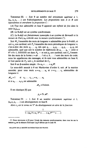 DEVELOPPEMENTS EN BASE 6                               279


   THÉORÈME III. — Soit 6 un nombre réel strictement supérieur à 1,
(ûo» ^ Û2 • • • ) soyl ^-développement. Les propositions non .4 et B sont
 équivalentes et entraînent la proposition C :
   (A) Tout mot admissible en base 6 apparaît une infinité de fois dans la
suite (û^o.
   (B) Le 9-shift est un système synchronisant.
   (C) Le 6-shift est fmitairement isomorphe à un système de Bernoulli et la
mesure de Parry^ coïncide avec la mesure synchronisante (1).
   Soit W^ l'ensemble des mots de longueur n admissibles pour le 6-shift, et
soit w^ son cardinal; soit ?„ l'ensemble des mots périodiques de longueur n,
c'est-à-dire des mots q^ . . . q^ tels que q ^ . . . q^q^ . . . q^q^ . . . q^ q^ est
admissible, quel que soit le nombre de répétitions de q ^ . . . q^ — ainsi si
e^e+1, 01010101 est dans Pg - et soit/?.. son cardinal; soit (:„ l'ensem-
ble des mots de la forme c = ab . . . l où û, f c , . . . l sont des mots du code;
nous les appellerons des messages, et ils sont tous admissibles en base 6,
et font partie de ?„; soit c^ le cardinal de €'„.
   Soit 6 un P-nombre simple : 6 = ûç -h . . . -h a^Q11.
   Le sous-shift associé à 6 est Markovien d'ordre fc; soit M la matrice
associée; pour tous mots u = U o . . . i ^ et r = i ; o . . . i ^ admissibles de
longueur k
^,,=1         si Vç . . . U A - I = U I . . . Ut
et si UQ . . . u^ v^ est admissible
                                      ^{^ = 0 sinon.

  II est classique [8] que
                                       A,=Tr^".

  THÉORÈME IV. — 1. Soit 6 un nombre strictement supérieur à 1,
(ûQÛi Û2 . . . ) son développement en base 6.
  Alors €•„ est le terme en Y" du développement en série de la fonction


                     l-(ûoy+ûly 2 +...+û,y" + l +...)

 (*) Nous renvoyons à (5] pour l'étude des mesures synchronisantes: dans tous les cas la
mesure 4, est la mesure d'entropie Log ô définie par le code M.

 BULLETIN DE LA SOCIÉTÉ MATHÉMATIQUE DE FRANCE
 