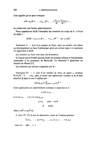 282                              A. BERTRAND-MATHIS


Cela signifie qu'on peut tronquer

             xe^eoe^... ^e^e^... +€^+8n±^t-l+...

en conservant une bonne approximation.
  Nous appellerons Q(9) l'ensemble des nombres du corps de 0 : si 6 est
de degré s
                Q ( e ) ~ { c o + C i 9 + . . . 4-c^e5-1 ou C..€<Q}.

   THÉORÈME V. — Soit 9 un nombre de Pisot; alors un nombre réel admet
un développement en base 6 périodique après un certain rang si et seulement
s'il appartient à Q(9).
     Les nombres de Pisot sont donc des ^nombres.
   Il s'ensuit que le 9-shift associé forme un système sofique et finitairement
isomorphe à un processus de Bernoulli. Le théorème V généralise un
résultat de Meyer[17].
   Les résultats qui suivent s'appuient sur le :

   THÉORÈME VI. — 1. Soit 9 un nombre de Pisot de degré 5, vérifiant
9 =fr^9 s ~ l -+-. . . 4-fci; alors il existe une application continue q du Q-shift
 s

bilatéral X dans le tore T définie par :

                          ^((^n^^modI.ncZenB""-


Cette application est uniformément continue et surjective et si
                                   x=0, 6162 • • •

S!6=(Ci£2. ..)^S!£=(£^^,


                               c = £„      pour      n^0
                                     0      sinon.

/«^{xe^^cre).
     2. Soit (T1, F) le tore de dimension s muni de Fendomorphisme :
               T,(XI, . . ., x,)=(x^ . . ., x,, ^ A - i - h . . . -t-^x,).

 TOME 114 - 1986 - N       3
 