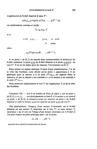 DEVELOPPEMENTS EN BASE 9                           283


L'application du 9-shift bilatéral X dans J3 :

                  ^((a.e^fôOa q(Te . . ., q(r-1^)]

est uniformément continue et vérifie :
                                  T,°q^q,°T

et si

                   x=0,     £162...           £=£„             5f   n^O

                                                   0           sinon.

Alors

                       ^(r'(6))=oc9", ...^e"^- 1 ).

  A un point x de [0,1] on associe donc successivement le point p(x) du
9-shift unilatéral, le point p ( x ) du 0-shift bilatéral et le point ^ (p (x)) du
tore^5. Il en est de même pour les mesures T-in variantes sur[0,1].
   Étant donné un espace métrique X muni d'une transformation T et de
la tribu des boréliens, nous dirons qu'un point x appartenant à X est
générique pour la mesure p si la suite (T"x)^o est répartie selon la
mesure n, et que la mesure H est associée à x si la mesure n est associée à
la suite (T'x)^o.
  Nous munirons implicitement le tore J5 de l'application T, et de la tribu
des boréliens.


   THÉORÈME VII. — Soit 6 un nombre de Pisot de degré s; soit un point x
de [0, l], 6=61 £3 . . . son développement en baseQ si la mesure p est associé
au point x de [0, l], la mesure H=/?(n) est associée au point c du Q-shifi
bilatéral et enfin la mesure ^<(n) est associée au point <?,(e) du toreJ5.

   Plus généralement, F image q^ d'une mesure T-invariante sur le 6-shift
bilatéral est une mesure T, invariante sur le tore T1; et toute mesure T,
invariante v sur le tore est l'image d'une mesure invariante sur le 6-shift et
Ton peut trouver un point générique pour v de la forme :
                             (x, x9, . . . , j c e 1 - 1 ) .

 BULLETIN DE LA SOCIÉTÉ MATHÉMATIQUE DE FRANCE
 