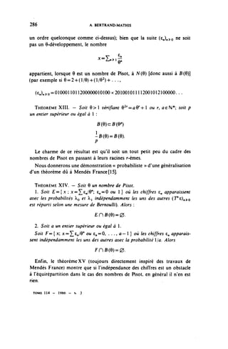 286                          A. BERTRAND-MATHIS

                                                                    ne solt
un ordre quelconque comme ci-dessus); bien que la suite (e,)»^o
pas un 6-développement, le nombre

                                   -i..,^
appartient, lorsque 6 est un nombre de Pisot, à N(6) [donc aussi à B(9)]
( par exemple si 6=2-h (1/9) 4-(I/O 2 )-»-. . .,

  (£n)^o=0100011011200000010100x201001011112001012100000. . .

  THÉORÈME XIII. - Soir e > l vérifiant 62r^aQr^ ou r, ae^ soit p
un entier supérieur ou égal à  :
                                   B(6)c:B(Q11)
                               }
                                -B(9)=B(6).
                               P
  Le charme de ce résultat est qu'il soit un tout petit peu du cadre des
nombres de Pisot en passant à leurs racines r-èmes.
  Nous donnerons une démonstration « probabiliste » d'une généralisation
d'un théorème dû à Mendès France [15].

   THÉORÈME XIV. — Soit Q un nombre de Pisot.
   1. Soit £ = { . x ; x=^£^/6"; 6^=0 ou 1 } où les chiffres £„ apparaissent
avec les probabilités o et ^i indépendamment les uns des autres (T'c),,^
est réparti selon une mesure de Bernoulli). Alors :
                               £HB(e)=0.

  2. Soit a un entier supérieur ou égal à 1.
  Soit F= { x; x^^cJQ" ou c^=0, . . ., û — 1 } où les chiffres €„ apparais-
sent indépendamment les uns des autres avec la probabilité 1/û. Alors
                               FHB(e)=0.

   Enfin, le théorème XV (toujours directement inspiré des travaux de
Mendès France) montre que si l'indépendance des chiffres est un obstacle
à Téquirèpartition dans le cas des nombres de Pisot, en général il n'en est
rien.

 TOME 1 1 4 - 1986 - N   3
 