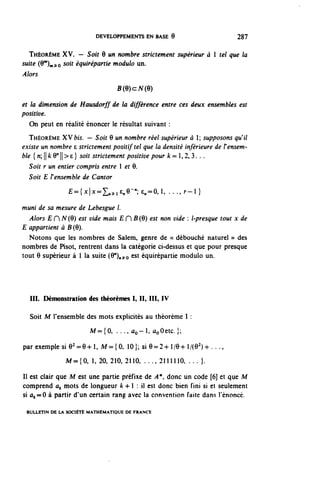 DEVELOPPEMENTS EN BASE 9                          287


  THÉORÈME XV. — Soit Q un nombre strictement supérieur à 1 tel que la
suite (O^^o solt équirépartie module un.
Alors
                                   B(9)cN(9)

et la dimension de Hausdorff de la différence entre ces deux ensembles est
positive.
   On peut en réalité énoncer le résultat suivant :
   THÉORÈME XV bis. — Soit 9 un nombre réel supérieur à 1; supposons qu^il
existe un nombre e strictement positif tel que la densité inférieure de l'ensem-
ble [n'^kW^^} soit strictement positive pour k = 1,2,3. . .
   Soit r un entier compris entre 1 et 9.
   Soit E F ensemble de Cantor
                ^M^L^iene-'c^O.l, . . . , r - l }

muni de sa mesure de Lebesgue l.
  Alors £ H N(9) est vide mais E H B(Q) est non vide : l-presque tout x de
E appartient à B (9).
  Notons que les nombres de Salem, genre de « débouché naturel » des
nombres de Pisot, rentrent dans la catégorie ci-dessus et que pour presque
tout 9 supérieur à 1 la suite (9 n )„^o est équirépartie module un.




  III. Démonstration des théorèmes I, II, III, IV

  Soit M l'ensemble des mots explicités au théorème 1 :
                        M = { 0 , . . ., û o ~ l , ûoûetc.}:

par exemple si 9^9-hl, M = { 0 , 10}; si 9 = 2 + 1/9-h /{02)^- . . .,
               M = { 0 , 1, 20, 210, 2110, . . . . 2111110, . . . } .

Il est clair que M est une partie préfixe de A*, donc un code [6] et que M
comprend û^ mots de longueur k 4-1 : il est donc bien fini si et seulement
si flt==0 à partir d'un certain rang avec la convention faite dans l'énoncé.

 BULLETIN DE LA SOCIÉTÉ MATHÉMATIQUE DE FRANCE
 