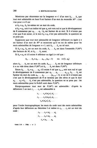 288                            A. BERTRAND-MATHIS


   Montrons par récurrence sur la longueur n + 1 d'un mot bo.. . (?„ que
tout mot admissible en base 6 est facteur d'un mot du monoïde M* : c'est
vrai pour n = 0 car
   si bo< a^ bo lui-même est un mot du code,
   si bo = ÛQ, soit h un indice tel que a^ soit non nul et que le développement
de 0 commence par do ... a^: bo est facteur de ce mot. Si h n'existe pas
c'est que 6 est entier, et le mot bo = ûo nïest P^ admissible, la question ne
se pose pas.
   Supposons que tout mot admissible de longueur inférieure ou égale à n
est facteur d'un mot de M* et montrons qu'il en est de même pour les
mots admissibles de longueur n-h 1; soit bo . . . b^ un tel mot.
   Si bo<ao, bo est un mot ^u code, fci . . . b^ est dans l'ensemble F (M*)
des facteurs de M, et bo . . . b^ aussi.
   Si fco=ûo et s'il existe h inférieur ou égal à n tel que :
              f r o . . . ^ = û o . . . û,-i(^~l)     ou   i€[l,ûj

alors bo . . . b^ est un mot du code, fc,,.^ ...!?„ est de longueur inférieure
à n ou vide donc dans F(M*) et bo . . . b^ est dans F(M*).
   Sinon bç . . . b^=ûo . . . û,; s'il existe A tel que û,,^ soit non nul et que
le développement de 6 commence par ûo • • • a» ' ' - • ' a»^^ bo .. . b^ est
facteur du mot du code ûo . . . ^ . . . . . (û^+^~ 1); si un tel fc n'existe pas
c'est que le développement de 6 se termine par des zéros et que le mot
ûo . . . dn == bo . . . b^ n'est pas admissible, la question ne se pose pas : les
mots admissibles pour le 6-shift sont dans F(M*).
   Réciproquement tout mot de F (M*) est admissible : d'après la
définition 2 un mot Ci . . . <:„ est admissible si
                              Ci . . . C^ÛQÛ'IÛ^ . . .

                              ^ . . . C^ÛQÛ'IÛ^ . . .

                                 C^ÛQÛ'IÛ^ . . .

pour l'ordre lexicographique; les mots du code sont des mots admissibles
d'après leur définition au théorème 1 et même si CQ . . . c^ est un mot du
code :
                               Co. . . c^<ûo.. . û^
                               Ci ... c^<ûo. ..ûj;
                                  c,<ûo. • . a,

  TOME 1 1 4 - 1986 - N   3
 
