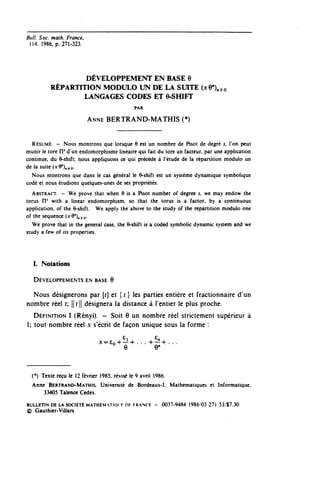 Bull. Soc. math. France,
 1 1 4 . 1986, p. 271-323.




                  DÉVELOPPEMENT EN BASE 6
          RÉPARTITION MODULO UN DE LA SUITE (xQ^o
                 LANGAGES CODES ET e-SHIFT
                                              PAR


                             ANNE BERTRAND-MATHIS (*)


  RÉSUMÉ. — Nous montrons que lorsque 6 est un nombre de Pisot de degré s, l'on peut
munir le tore FI* d'un endomorphisme linéaire qui fait du tore un facteur, par une application
continue, du 9-shift; nous appliquons ce qui précède à l'étude de la répartition module un
de la suite (x9"), ^o.
  Nous montrons que dans le cas général le 6-shift est un système dynamique symbolique
codé et nous étudions quelques-unes de ses propriétés.
   ABSTRACT. — We prove that when 9 is a Pisot number of degree s, we may endow thé
torus IT with a linear endomorphism, so that thé torus is a factor. by a continuous
application, of thé 6-shift. We apply thé above to thé study of thé repartition module one
of thé séquence (x9"),.^o.
   We prove that in thé général case, thé 6-shift is a coded symbolic dynamic System and we
study a few of its properties.




   I. Notations

   DÉVELOPPEMENTS EN BASE 6

  Nous désignerons par [t] et { r } les parties entière et fractionnaire d'un
nombre réel r; || r |[ désignera la distance à l'entier le plus proche.
   DÉFINITION 1 (Rényi). — Soit 6 un nombre réel strictement supérieur à
1; tout nombre réel x s'écrit de façon unique sous la forme :

                               jC=£Q-(--l4- . . . +-"+ . . .
                                          e            e"

  (') Texte reçu le 12 février 1985, révisé le 9 avril 1986.
  Anne BERTRAND-MATHIS, Université de Bordcaux-I. Mathématiques et Informatique.
      33405 Talencc Cedex.

BULLETIN DE LA SOCIÉTÉ MATHÉMATIQl F DF FRANCE - 0037-9484 1986 '03 271 53/Î7.30
(g) Gauthier-ViIlars
 