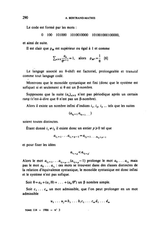 290                            A. BERTRAND-MATHIS


   Le code est formé par les mots :
             0 100 101000 1010010000 101001000100000,

et ainsi de suite.
   Il est clair que pj^ est supérieur ou égal à 1 et comme
                       a             l
                     L^o^^ alors p^.=^ [6]


  Le langage associé au 6-shift est factoriel, prolongeable et transitif
comme tout langage codé.
  Montrons que le monoïde syntaxique est fini (donc que le système est
sofique) si et seulement si 6 est un P-nombre.
  Supposons que la suite (û^^o nïest P35 périodique après un certain
rang (c'est-à-dire que 6 n'est pas un P-nombre).
  Alors il existe un nombre infini d'indices i, i^ 13 ... tels que les suites

                                 (^-n^i...)
soient toutes distinctes.
  Étant donné i ^i^ il existe donc un entier p^O tel que

                     ^i+r • •^i+p-^^+i.. .fl.2+p-i

et pour fixer les idées

                                  ^^i^

Alors le mot û ^ + i . . .û^ -i^^. — 0 prolonge le mot ûç . . . a^ mais
pas le mot OQ . .. a^ : ces mots se trouvent dans des classes distinctes de
la relation d'équivalence syntaxique, le monoïde syntaxique est donc infini
et le système n'est pas sofique.

  Soit 9=ûo+(ûi/6)+ ... -KÛ^/O*) un (î nombre simple.
  Soit c, . . . c^ un mot admissible, que l'on peut prolonger en un mot
admissible
                   u^ .. . M^=fci . . . b,Ci . . . c^i . . . < / „

 TOME 114 - 1986 - N0 3
 