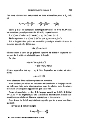 DEVELOPPEMENTS EN BASE 9                       293


Les mots obtenus sont exactement les mots admissibles pour le O^ shift
où

               e,«.A^...^^...^
   Soient <p et (pi les surjections canoniques envoyant les mots de A* dans
les monoïdes syntaxiques associés à Q et 61 respectivement.
   Si CT(C)=CT(O alors (p (c)=(p (0 et (pi (o c)=(pi (a c').
   Réciproquement si (p (c)=<p (c') c'est que (pi (oc)=(pi (oc').
   Soit CT l'application qui va du monoïde syntaxique associé à 9 dans le
monoïde associé à 6^ définie par :
                               a((p(c)==(pi(<7c)

elle est définie d'après ce qui précède, injective de même et surjective car
un mot du 0^ shift est admissible pour le 9-shift.
   De plus
                        a((p(cc')=(pi(CT(cO)
                                   =<p(a(a(c), a(c'))

(il peut apparaître des a, . .. dp à faire disparaître au contact de deux
mots)
                                 =(p,(a(cc')).

Nous obtenons donc un isomorphisme de monoïdes.
  Nous aurions pu utiliser un automate reconnaissant le langage associé
au shift pour faire cette démonstration, mais la relation entre les divers
monoïdes syntaxiques n'apparaissait pas aussi bien.
   Preuve du corollaire. — Soit L le langage associé au 6-shift. Si l'idéal
A*L de A* est engendré par une famille finie de mots alors le sous-shift
associé est une chaîne de Markov topologique et inversement.
  Dans le cas du 6-shift cet idéal est engendré par les « mots interdits »
qui sont :
   — si 6 est un P-nombre simple,

                            e-^....^

 BULLETIN DE LA SOCIÉTÉ MATHÉMATIQUE DE FRANCE
 