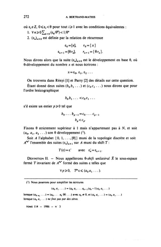 272                                      A. BERTRAND-MATHIS


où e;6Z, 0^6f<9 pour tout f ^ 1 avec les conditions équivalentes :
   i. vn^o^o^/e^i/e"
  2. (e^)n^o est définie par la relation de récurrence

                                         EO=M>           ^^{x}
                                    £^i=[9rJ,            r^={er,}.

Nous dirons alors que la suite (£n)»^o est 1e développement en base 6, où
6-développement du nombre x et nous écrirons :
                                           X==£o» ÊI» 6^ ...


   On trouvera dans Rényi [1] et Parry [2] des détails sur cette question.
   Étant donné deux suites (fco^i . • •) et (CoCi . . .) nous dirons que pour
l'ordre lexicographique
                                         bnb. . . . <CnCi ...
                                         [jo^i      -^co^i

s'il existe un entier p^O tel que
                                      fco. • . bp,t=Co. . . Cp.i
                                                  ^<^.

Fixons 6 strictement supérieur à 1 mais n'appartenant pas à N, et soit
(ûo, ûi, û2 . . . ) son 6 développement ( 1 ).
  Soit A l'alphabet {0, 1, . . .,[9]} muni de la topologie discrète et soit
A^ l'ensemble des suites (e^)n^ i sur A muni du shift T :
                                    T^e)^            avec     e;,=en+r

   DÉFINITION II. — Nous appellerons 9-shift unilatéral R le sous-espace
fermé T invariant de A^9 formé des suites e telles que
                                     V/?^0,       'Pe^ûoûl . . .).


  (') Nous poserons pour simplifier les écritures

                           (ûo ûi . . . . ) = (ûoûi . . . ÛA-i(ût-l)ûo ûi . . .)

lorsque (ûo . , • • • ) = (ûo • •    ^ 00 • • • ) avcc ^ ^ 0» et ^o û, ... ) = (ûo û, . .. )
lorsque (ûo û, . . . ) ne finit pas par des zéros.

  TOME 114 - 1986 - N 3
 