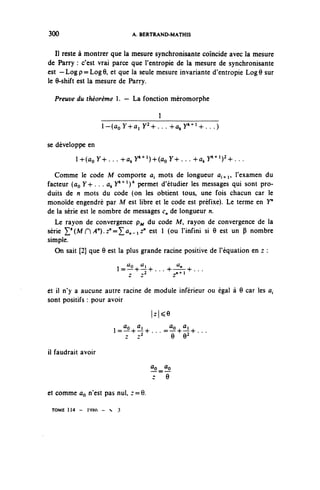 300                             A. BERTRAND-MATHIS


   II reste à montrer que la mesure synchronisante coïncide avec la mesure
de Parry : c'est vrai parce que l'entropie de la mesure de synchronisante
est — Log p = Log 9, et que la seule mesure invariante d'entropie Log 6 sur
le 9-shift est la mesure de Parry.

  Preuve du théorème 1. — La fonction méromorphe

                                           1
                    i-^oy+ûiy^.-.+^y^^...)
se développe en
         i +(^ 74-... +^ y^1)^ y + . . . +^ y^)^...
  Comme le code M comporte a, mots de longueur û,,n, l'examen du
facteur (ûo V+ • • • ûk y*"4'1)* permet d'étudier les messages qui sont pro-
duits de n mots du code (on les obtient tous, une fois chacun car le
monoïde engendré par M est libre et le code est préfixe). Le terme en Y"
de la série est le nombre de messages c^ de longueur n.
   Le rayon de convergence p^ du code M, rayon de convergence de la
série ^(M 0 A^.z^^a^^ z" est 1 (ou l'infini si 9 est un P nombre
simple.
   On sait [2] que 9 est la plus grande racine positive de l'équation en z :
                               Uo   û,            a..
                          i—^---^^--
et il n'y a aucune autre racine de module inférieur ou égal à 9 car les û,
sont positifs : pour avoir
                                         |z|^9

                            ûr, a.        ûo û,
                          1=-°+-!-^. . . =-°-h—-h. . .
                                  2
                             z  z          9 92

il faudrait avoir
                                         un — °
                                          o ûo



et comme ûo n'est pas nul, r = 9.

 TOME 1 1 4 -   1W> - S    3
 