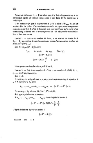 306                             A. BERTRAND-MATHIS


   Preuve du théorème V. — II est clair que si le 9-développement de x est
périodique après un certain rang alors x est dans Q(9); montrons la
réciproque.
   Il est classique [9] que si x appartient à Q(9) la suite {xQ^^o n'a qu'un
nombre fini de points d'accumulation modulo un, que nous imaginerons
compris entre 0 et 1; d'où le lemme 5 qui exprime l'idée qu'à partir d'un
certain rang le terme xQ" se trouve proche de l'un des points d'accumula-
tion et loin des autres.
  LEMME 2. — Soit 6 un nombre de Pisot, x un nombre du corps de 9,
B^ . . . By un système de représentants des points ff accumulation modulo un
de la suite {xQ^^^Q :
  Soir fr=inf^;||B—Bj|; alors

                3 po,         Ve<fc/4,      Vp>po,         3f=f(^),
                                   ||x9^B,||<6

                          ||x9^B,||>^              si j ^ i .


  Nous poserons dans la suite £„ = 0 si n < 0.
   LEMME 3. — Soit 9 un nombre de Pisot, x un nombre de Q(9), 0, e^,
63 . . . son 9 développement.
   Soit r| > 0.
   Il existe q^ ho et IQ tels que si p^ et p^ sont supérieurs à ^o» / supérieur à
IQ et h supérieur à fcç, alors
         e,^...6^,=e,^...c^, =>                        ll^-^l^ri.

  Prenons /o et ho tels que Ma^-hO^^fc/lô.
  Soit qo^Po du lemme précédent.
  Si £p .1. . . tp ^==Cp - • • • Ep +/, alors d'après le lemme 1

                        ||Jc9 p »-x9 p î||<2(Ma / +- l ^)< fc .
                                                    9       8

D'après le lemme 2 pour un même i
                                   ||x9^B,||<c

 TOME 1 1 4 - 1986 - N    3
 