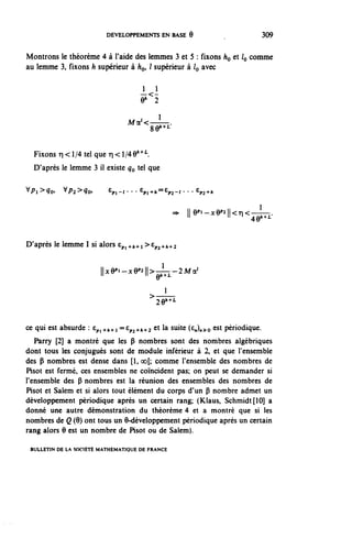 DEVELOPPEMENTS EN BASE Q                     309


Montrons le théorème 4 à l'aide des lemmes 3 et 5 : fixons hç et /o comme
au lemme 3, fixons h supérieur à ho, l supérieur à lo avec

                                        1 1
                                        6^2

                                               !
                                   M^<
                                              ge^'

  Fixons il < 1/4 tel que T| < 1/46'''1"1'.
  D'après le lemme 3 il existe qo tel que

^Pl >90.    ^P2>90.         ^pt-l . • • e pl+* : =^2-< • • • ^-^



                                                         e^-xe^ii <•?<——.
                                                                "     4e*"1-

D'après le lemme 1 si alors £p,+^+i >e, ^.^+2


                         ||x9^-xe^|[>^L^2M^

                                                   1
                                          ^'^Q^L




ce qui est absurde : £p,+^i =£^,.+2 et la suite (c,)^o est périodique.
   Parry [2] a montré que les P nombres sont des nombres algébriques
dont tous les conjugués sont de module inférieur à 2, et que l'ensemble
des P nombres est dense dans [1, oo[; comme l'ensemble des nombres de
Hsot est fermé, ces ensembles ne coïncident pas; on peut se demander si
l'ensemble des P nombres est la réunion des ensembles des nombres de
Pisot et Salem et si alors tout élément du corps d'un P nombre admet un
développement périodique après un certain rang; (Klaus, Schmidt[10] a
donné une autre démonstration du théorème 4 et a montré que si les
nombres de Q (9) ont tous un 0-développement périodique après un certain
rang alors 6 est un nombre de Rsot ou de Salem).

 BULLETIN DE LA SOCIÉTÉ MATHÉMATIQUE DE FRANCE
 