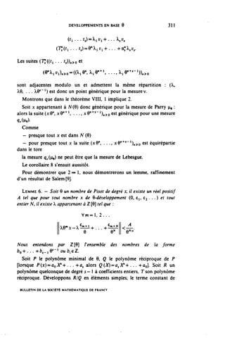 DEVELOPPEMENTS EN BASE 6                       311


                          (ti . . . t,)=Xiï;i4-. . . À,, y,
                    (7^ ... r,)=9 n ^yl+...+a;X,u,.

Les suites (7^((ri...t,))^o et

             (e^i^o-a^e^i^1, ...^le1'^-1))^
sont adjacentes modulo un et admettent la même répartition : (À,
À,6, . . . ^y"1) est donc un point générique pour la mesure v.
   Montrons que dans le théorème VIII, 1 implique 2.
   Soit x appartenant à N(6) donc générique pour la mesure de Parry n, :
alors la suite (x 6", x O^1, . . ., x O"4^ ^n^o est générique pour une mesure
9,(^e)-
   Comme
   — presque tout x est dans N (9)
   - pour presque tout x la suite (xO", . .., xy^^^^o esi équirépartie
dans le tore
  la mesure q^ (ne) ne P^1 etre ^w 13 mesure de Lebesgue.
  Le corollaire 8 s'ensuit aussitôt.
  Pour démontrer que 2=> 1, nous démontrerons un lemme, raffinement
d'un résultat de Salem [9].

  LEMME 6. — Soir 6 un nombre de Pisot de degré 5; il existe un réel positif
A tel que pour tout nombre x de 6-développemenî (0, e^, £3 . . .) et tout
entier N, i/ existe  appartenant à î [6] tel que :

                                 Vw=l, 2...

                     ^e m x-^ €m ^+...+ €m l N |<-' 4
                               e         y II e^
Nous entendons par Z[9] F ensemble des nombres de la forme
bo+. . • -hé^iœ' 1 oub}çZ.
  Soit P le polynôme minimal de 9, Q le polynôme réciproque de P
porsque P(Jc)=ûoA"+ . .. +û, alors Q(X)^a,V^ . . . +ûo]. Soit R un
polynôme quelconque de degré 5— 1 à coefficients entiers, Tson polynôme
réciproque. Développons R/Q en éléments simples; le terme constant de

 BULLETIN DE LA SOCIÉTÉ MATHÉMATIQUE DE FRANCF
 