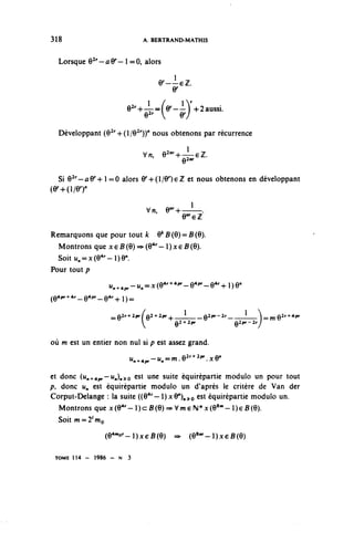 318                           A. BERTRAND-MATHIS


  Lorsque Q^-aV-1 =0, alors

                                       y—i-ez.
                                         y
                          e^-h-î-^fv—î-V^aussi.
                          9^±Je-lY-
                              e^  07
                              9^

  Développant (e^+O/e2''))'' nous obtenons par récurrence

                              vn, e 2 1 "^ 1 ^.
                                           g2nr



  Si G2''-û y + 1 = 0 alors y+O/OQeZ et nous obtenons en développant
(v-Ki/er
                                 Vn,    e"^—1—.
                                           e^ez
Remarquons que pour tout k O* B (6) == B (0).
  Montrons que x e B (6) ==> (O4' - 1 ) x 6 B (6).
  Soit u^xte4"-1)0".
Pour tout p

                     "n^pr-^^Q4^41"--®4'"--®4^!)^
(Q4pr^4r_Q4pr_Q4r^j^


                                                             1
                      ^Q2r+2pr^Q2+2pr^——!——__Q2pr-2r_            ^   Q2r^4pr
                                           2 2
                                         e"^           e ^-2^
                                                         2


où m est un entier non nul si p est assez grand.
                          -,   ,,   —, û2r+2w y û"
                          "n^pr— 1 ^^ 1 - 8  .^y


et donc (i^ 4p^~ u »»)».^o est une sulte équirépartie modulo un pour tout
p, donc u,, est équirépartie module un d'après le critère de Van der
Corput-Delange : la suite ((O 4 '— )xV)^^Q est équirépartie modulo un.
   Montrons que x(e 4 r -l)c:B(e)==>Vw€N*x(e 8 w -l)€B(e).
  Soit w = 2 / W o

                     (6^^}xçB(6) => (Q^-^xçBiQ)

 TOME 1 1 4 - 1986 - N 3
 