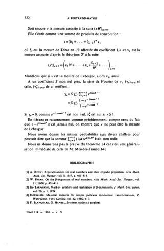 322                              A. BERTRAND-MATHIS


   Soit encore v la mesure associée à la suite (xQ") >o.
   Elle s'écrit comme une somme de produits de convolution :

                              v=(5o+...+ô,.^vi

où ô, est la mesure de Dirac en i/6 affectée du coefficient 1/û et Vi est la
mesure associée d'après le théorème 5' à la suite

                  aDn^-fcoQ^ . . . +^^+ . . . )                          .
                              v                            v
                                                                   À^O


Montrons que si v est la mesure de Lebesgue, alors v,, aussi.
   A un coefficient S non nul près, la série de Fourier de Vi (yj^o et
celle, (y^)^Q, de v, vérifient :
                              y =5^1 y^-i^Muve-î
                                          €
                               < n ~ - ° ïn ' Léj^O

                                                   /,-2«UM»e- 1
                                       1        6
                                  ^ S y rn — — — — —
                                         —
                                            l^-2«cnC-l



Si y^=0, comme e ' 2 ^ 9 ' ' est non nul, y^ est nul si n^ 1.
   En itérant ce raisonnement comme précédemment, compte tenu du fait
que -elMna9p n'est jamais nul, on montre que v ne peut être la mesure
de Lebesgue.
  Nous avons donné les mêmes probabilités aux divers chiffres pour
pouvoir dire que la somme ^ (1/û)^^ était non nulle.
   Nous ne donnerons pas la preuve du théorème 14 car c'est une générali-
sation immédiate de celle de M. Mendès-France[14].


                                   BIBLIOGRAPHIE

[1] A. RÉNYI. Représentations for rcal numbcrs and Iheir crgodic propcrties, Aaa Math.
      Acad. Soi. Hungar, vol. 8, 1957. p. 401-414.
(2j W. PARRY. On thé P-cxpansion of rcal numbcrs, Acta Math. Acad Sci Hunear        vol
      11, 1960, p. 401-416.
(31 îto TAKAHASHI. Markov subshifts and realizalion of P-cxpansions. J. Math. Soc Japon
       vol. 26, n 1 . 1974.
(4) HOFBAUER. Maximal mesures for simple piecewise monotonie transformations, Z.
      Wahrschem. Verw Gehiete, vol. 52, 1980, n 3.
(5] F. BLANCHARD. G. HANSEL, Systèmes codés (à paraître).


TOME 114 - 1986 - N 3
 