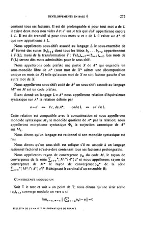 DEVELOPPEMENTS EN BASE 6                      275


contient tous ses facteurs. Il est dit prolongeable si pour tout mot a de L
il existe deux mots non vides d et d' sur A tels que dad' appartienne encore
à L. Il est dit transitif si pour tous mots w et y de L il existe uçA* tel
que vuw appartienne à L.
   Nous appellerons sous-shift associé au langage L le sous-ensemble de
 A^ formé des suites (b^^j. d^ tous les blocs ^ .. . b^p appartiennent
à F(L), muni de la transformation T: T ((?„)„ g 2 ==(^+1)^2. Les mots de
F(L) seront dits mots admissibles pour le sous-shift.
   Nous appellerons code préfixe une partie X de A* qui engendre un
sous-monoïde libre de A* (tout mot de X* admet une décomposition
unique en mots de X) telle qu'aucun mot de X ne soit facteur gauche d'un
autre mot de X.
   Nous appellerons sous-shift codé de A2- un sous-shift associé au langage
M* où M est un code préfixe.
   Étant donné un langage La A* nous appellerons relation d'équivalence
syntaxique sur A* la relation définie par
             a^-a     o    Vc, dçA*,        cadçL   <s»   cadçL.

Cette relation est compatible avec la concaténation et nous appellerons
monoïde syntaxique M^ le monoïde quotient de A* par la relation; nous
appellerons morphisme syntaxique <D^ la surjection canonique de A*
sur M^.
   Nous dirons qu'un langage est rationnel si son monoïde syntaxique est
fini.
   Nous dirons qu'un sous-shift est sofique s'il est associé à un langage
rationnel factoriel (c'est-à-dire contenant tous ses facteurs) prolongeable.
   Nous appellerons rayon de convergence p^ du code M, le rayon de
convergence de la série ^^o'î ^ H ^ " } ^ et nous appellerons rayon de
convergence de M* le rayon de convergence p ^ * de la série
L.^0 1 } M* U ^ " ;;:"(' B désignant le cardinal d'un ensemble B).

  CONVERGENCE MODULO UN

  Soit T le tore et soit u un point de T; nous dirons qu'une série réelle
^n)nez converge module un vers u si

                      ^n-oc.^JIŒ;;.-^)^!!^0
 BULLETIN DE LA MM IFTF M THFMATIOUE DE FRANCE
 