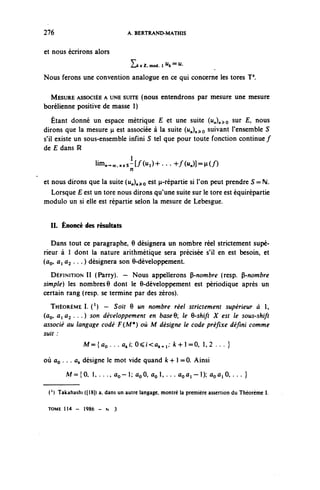 276                              A. BERTRAND-MATHIS

et nous écrirons alors
                                  2jk e 2. mod. 1 ^k == u'

Nous ferons une convention analogue en ce qui concerne les tores T*.

  MESURE ASSOCIÉE A UNE SUITE (nous entendrons par mesure une mesure
borélienne positive de masse 1)
    Étant donné un espace métrique E et une suite (u^o sur £, nous
dirons que la mesure p est associée à la suite (^)n^o suivant l'ensemble S
s'il existe un sous-ensemble infini S tel que pour toute fonction continue /
de £ dans R

                    lim^„,sl[/0<l)+ ... +/(M=H(/)
                            n
et nous dirons que la suite (u,),^o est p-répartie si l'on peut prendre S = M.
   Lorsque £ est un tore nous dirons qu'une suite sur le tore est équirépartie
module un si elle est répartie selon la mesure de Lebesgue.


  IL Énoncé des résultats

   Dans tout ce paragraphe, 6 désignera un nombre réel strictement supé-
rieur à 1 dont la nature arithmétique sera précisée s'il en est besoin, et
(ûo, û, Û2 . .. ) désignera son 6-développement.
  DÉFINITION II (Parry). — Nous appellerons ^-nombre (resp. ^-nombre
simple) les nombres 6 dont le 6-développement est périodique après un
certain rang (resp. se termine par des zéros).
  THÉORÈME I. ( 1 ) — Soit 6 un nombre réel strictement supérieur à 1,
(ûç, ûiû^ . . .) son développement en baseQ; le Q-shift X est le sous-shift
associé au langage codé F (M*) où M désigne le code préfixe défini comme
suit :
               M={ûo . . . a^i: O^Kû^p ^ 4 - 1 = 0 , 1 , 2 . . . }

où ûo . .. û^ désigne le mot vide quand k+ 1 =0. Ainsi

        M=={0, l , . . . , û o - ^ û o 0 , ûol,...ûoûi-l); ûoûi0,... }

 ( l ) Takahashi ([18)) a, dans un autre langage, montré la première assertion du Théorème

 TOME 1 1 4 - 1986 - N 3
 