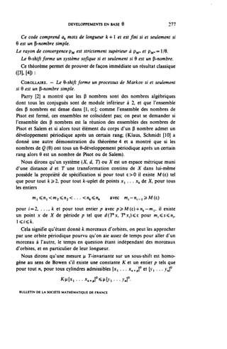DEVELOPPEMENTS EN BASE 6                              277


  Ce code comprend a^ mots de longueur k 4-1 et est fini si et seulement si
Q est un ^-nombre simple.
Le rayon de convergence?^ est strictement supérieur à pj^. et pj^,= 1/9.
  Le 6-shift forme un système sofîque si et seulement si 9 est un ^-nombre.
  Ce théorème permet de prouver de façon immédiate un résultat classique
([3], [4]) :

   COROLLAIRE. — Le 6-shift forme un processus de Markov si et seulement
si 6 est un Ç-nombre simple.
   Parry [2] a montré que les P nombres sont des nombres algébriques
dont tous les conjugués sont de module inférieur à 2, et que l'ensemble
des P nombres est dense dans [1, oo[; comme l'ensemble des nombres de
Pisot est fermé, ces ensembles ne coïncident pas; on peut se demander si
l'ensemble des P nombres est la réunion des ensembles des nombres de
Pisot et Salem et si alors tout élément du corps d'un P nombre admet un
développement périodique après un certain rang; (Klaus, Schmidt [10] a
donné une autre démonstration du théorème 4 et a montré que si les
nombres de Q (9) ont tous un 9-développement périodique après un certain
rang alors 9 est un nombre de Pisot ou de Salem).
   Nous dirons qu'un système (X, d, T) ou X est un espace métrique muni
d'une distance à et T une transformation continu de X dans lui-même
possède la propriété de spécification si pour tout e>0 il existe M(e) tel
que pour tout k ^2, pour tout /c-uplet de points Xi . . . x^ de X, pour tous
les entiers
         m^^n^<m^^n^< . . . <n,,^n^              avec m , — n , _ i ^ M ( c )

pour f=2, . . ., k et pour tout entier p avec p^M(e)-h^-Wi, il existe
un point x de X de période p tel que d(Tsx, 7'x,)^E pour w.^s^n,,
Ki^fe.
   Cela signifie qu'étant donné k morceaux d'orbites, on peut les approcher
par une orbite périodique pourvu qu'on aie assez de temps pour aller d'un
morceau à l'autre, le temps en question étant indépendant des morceaux
d'orbites, et en particulier de leur longueur.
  Nous dirons qu'une mesure ^ T-invariante sur un sous-shift est homo-
gène au sens de Bowen s'il existe une constante K et un entier p tels que
pour tout n, pour tous cylindres admissibles [x, . . . x^p]° et [1-1 . . . vj°

                      K^...x^]°^Lvi...^]°.

 BULLETIN DE LA SOCIÉTÉ MATHÉMATIQUE DE FRANCE
 