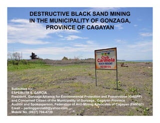DESTRUCTIVE BLACK SAND MINING
          IN THE MUNICIPALITY OF GONZAGA,
                                        ,
               PROVINCE OF CAGAYAN




Submitted by:
ESPERLITA S. GARCIA
President, Gonzaga Alliance for Environmental Protection and Preservation (GAEPP)
and Concerned Citizen of the Municipality of Gonzaga , Cagayan Province
Auditor and Spokesperson, Federation of Anti-Mining Advocates of Cagayan (FAMAC)
Email – perlinggarcia60@yahoo.com
Mobile No. (0927) 704-4739
 