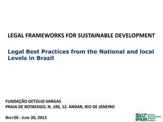 LEGAL FRAMEWORKS FOR SUSTAINABLE DEVELOPMENT

 Legal Best Practices from the National and local
 Levels in Brazil




FUNDAÇÃO GETÚLIO VARGAS
PRAIA DE BOTAFOGO, N. 190, 12. ANDAR, RIO DE JANEIRO

RIO+20 - JUNE 20, 2012
 