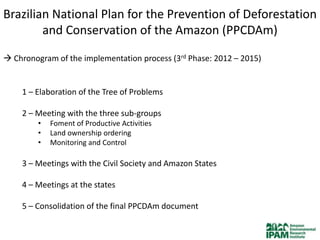 Brazilian National Plan for the Prevention of Deforestation
        and Conservation of the Amazon (PPCDAm)

 Chronogram of the implementation process (3rd Phase: 2012 – 2015)


    1 – Elaboration of the Tree of Problems

    2 – Meeting with the three sub-groups
         •   Foment of Productive Activities
         •   Land ownership ordering
         •   Monitoring and Control

    3 – Meetings with the Civil Society and Amazon States

    4 – Meetings at the states

    5 – Consolidation of the final PPCDAm document
 