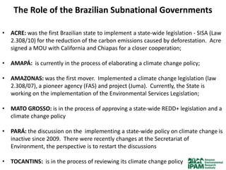 The Role of the Brazilian Subnational Governments

• ACRE: was the first Brazilian state to implement a state-wide legislation - SISA (Law
  2.308/10) for the reduction of the carbon emissions caused by deforestation. Acre
  signed a MOU with California and Chiapas for a closer cooperation;

• AMAPÁ: is currently in the process of elaborating a climate change policy;

• AMAZONAS: was the first mover. Implemented a climate change legislation (law
  2.308/07), a pioneer agency (FAS) and project (Juma). Currently, the State is
  working on the implementation of the Environmental Services Legislation;

• MATO GROSSO: is in the process of approving a state-wide REDD+ legislation and a
  climate change policy

• PARÁ: the discussion on the implementing a state-wide policy on climate change is
  inactive since 2009. There were recently changes at the Secretariat of
  Environment, the perspective is to restart the discussions

• TOCANTINS: is in the process of reviewing its climate change policy
 