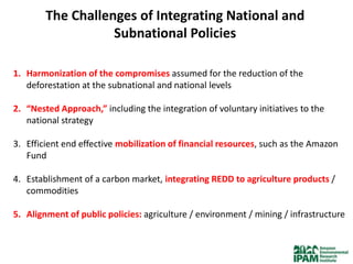 The Challenges of Integrating National and
                   Subnational Policies

1. Harmonization of the compromises assumed for the reduction of the
   deforestation at the subnational and national levels

2. “Nested Approach,” including the integration of voluntary initiatives to the
   national strategy

3. Efficient end effective mobilization of financial resources, such as the Amazon
   Fund

4. Establishment of a carbon market, integrating REDD to agriculture products /
   commodities

5. Alignment of public policies: agriculture / environment / mining / infrastructure
 