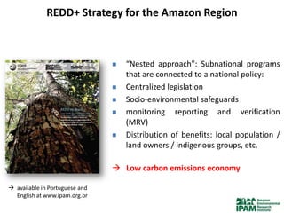 REDD+ Strategy for the Amazon Region



                                   “Nested approach”: Subnational programs
                                    that are connected to a national policy:
                                   Centralized legislation
                                   Socio-environmental safeguards
                                   monitoring reporting and verification
                                    (MRV)
                                   Distribution of benefits: local population /
                                    land owners / indigenous groups, etc.

                                 Low carbon emissions economy

 available in Portuguese and
  English at www.ipam.org.br
 