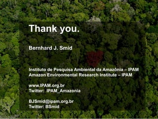 Thank you.
Bernhard J. Smid



Instituto de Pesquisa Ambiental da Amazônia – IPAM
Amazon Environmental Research Institute – IPAM

www.IPAM.org.br
Twitter: IPAM_Amazonia

BJSmid@ipam.org.br
Twitter: BSmid
 