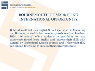 BOURNEMOUTH OF MARKETING
INTERNATIONAL OPPORTUNITY
BSM International is an English School specialised in Marketing
and Business, located in Bournemouth, two hours from London.
BSM International offers students the possibility to have
experience abroad, learn English and improve their skills with
General or Professional English courses, and if they want they
can take an Internship to enhance their career prospects.
 