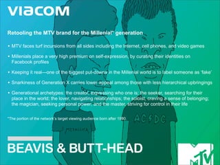 Retooling the MTV brand for the Millenial* generation

• MTV faces turf incursions from all sides including the Internet, cell phones, and video games
• Millenials place a very high premium on self-expression, by curating their identities on
  Facebook profiles

• Keeping it real—one of the biggest put-downs in the Millenial world is to label someone as ‘fake’
• Snarkiness of Generation X carries lower appeal among those with less hierarchical upbringings
• Generational archetypes: the creator, expressing who one is; the seeker, searching for their
  place in the world; the lover, navigating relationships; the soloist, craving a sense of belonging;
  the magician, seeking personal power; and the master, striving for control in their life


*The portion of the network’s target viewing audience born after 1980.




BEAVIS & BUT T-HEAD
 