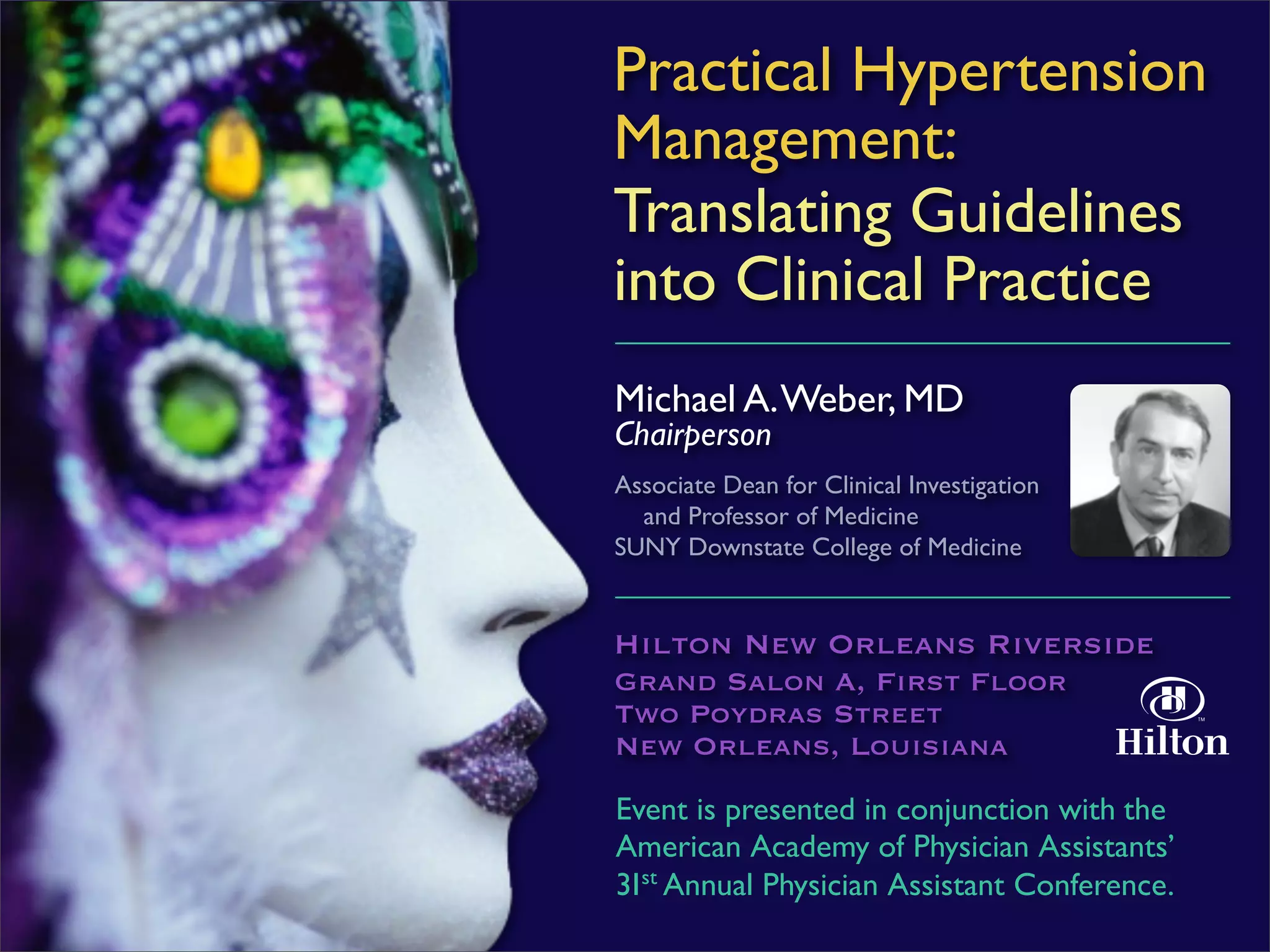 Practical Hypertension
Management:
Translating Guidelines
into Clinical Practice
Michael A. Weber, MD
Chairperson
Associate Dean for Clinical Investigation
  and Professor of Medicine
SUNY Downstate College of Medicine


Hilton New Orleans Riverside
Grand Salon A, First Floor
Two Poydras Street
New Orleans, Louisiana

Event is presented in conjunction with the
American Academy of Physician Assistants’
31st Annual Physician Assistant Conference.
 