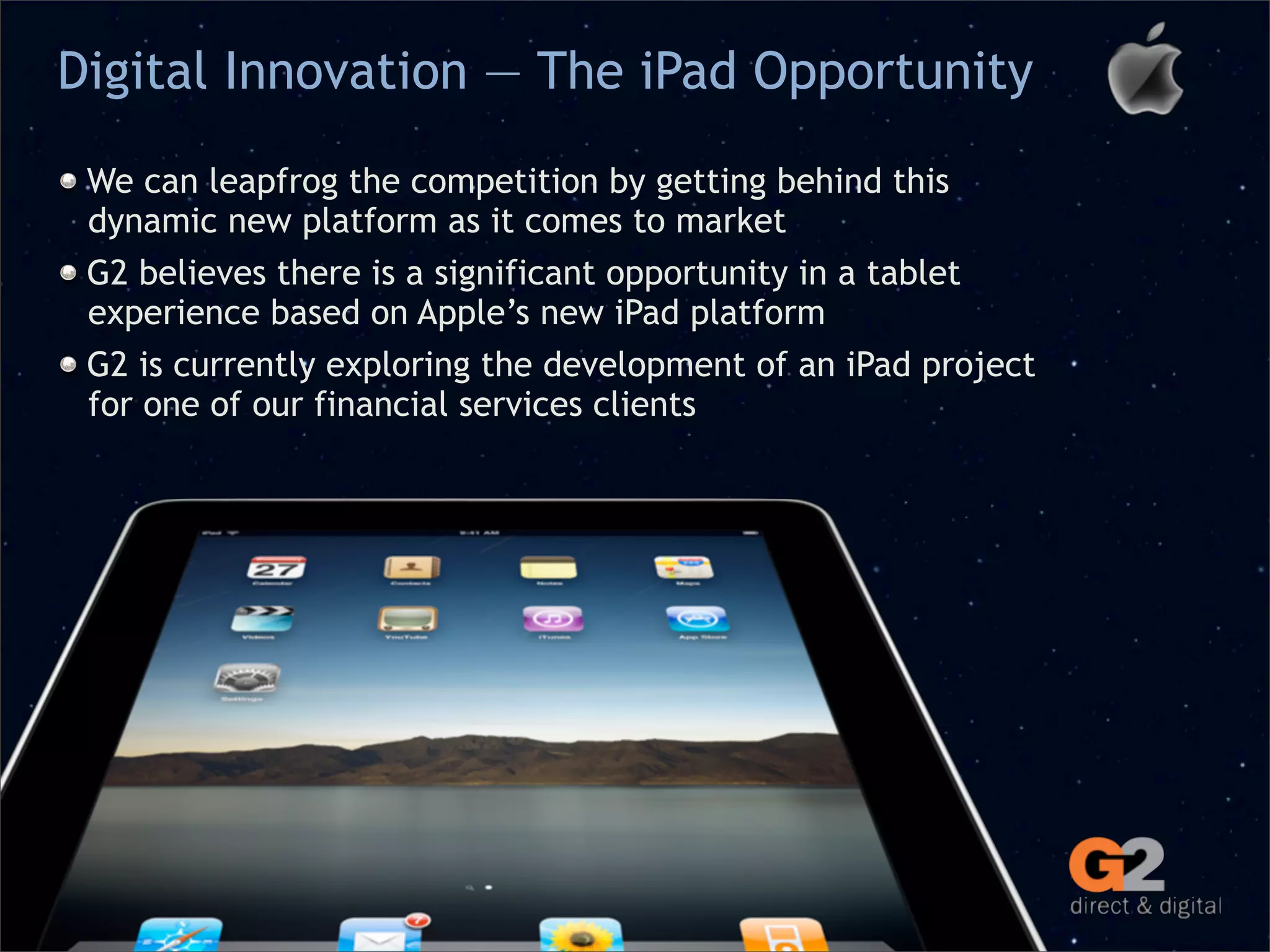 Digital Innovation — The iPad Opportunity

 We can leapfrog the competition by getting behind this
 dynamic new platform as it comes to market
 G2 believes there is a significant opportunity in a tablet
 experience based on Apple’s new iPad platform
 G2 is currently exploring the development of an iPad project
 for one of our financial services clients
 