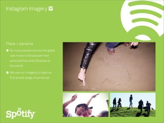 Instagram Imagery




Place + persona
  So many people across the globe
  use music to broadcast their
  personalities and lifestyles to
  the world

  We use our imagery to capture
  this broad range of personas
 
