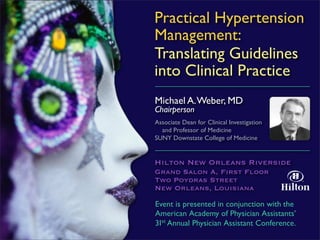 Practical Hypertension
Management:
Translating Guidelines
into Clinical Practice
Michael A. Weber, MD
Chairperson
Associate Dean for Clinical Investigation
  and Professor of Medicine
SUNY Downstate College of Medicine


Hilton New Orleans Riverside
Grand Salon A, First Floor
Two Poydras Street
New Orleans, Louisiana

Event is presented in conjunction with the
American Academy of Physician Assistants’
31st Annual Physician Assistant Conference.
 