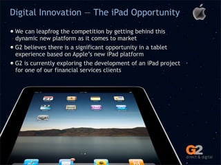 Digital Innovation — The iPad Opportunity

 We can leapfrog the competition by getting behind this
 dynamic new platform as it comes to market
 G2 believes there is a significant opportunity in a tablet
 experience based on Apple’s new iPad platform
 G2 is currently exploring the development of an iPad project
 for one of our financial services clients
 