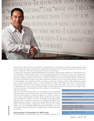 NOT FOR REPRINT ©JAMESON PUBLISHING




                                                                                           Jason Caras, co-CEO, IT Authorities




                         and services outside its focus to customers — through partners. The MSP doesn’t bill for those services under
                         its own brand, but rather subcontracts a partner for the project, has the partner invoice the customer, and
                         then IT Authorities bills the subcontractor for its cut of the project.
                           I know any conversation about partnering leads to questions about losing customers to subcontractors and
                         the challenge of scaling slowly if you are outsourcing projects that are not part of your core competency.
                         Caras has advice on both fronts. First, he recommends finding peace of mind by tapping into partner com-
                         munities available through vendors such as Autotask. Partners in vendor or distributor partner communities
                         are vetted and asked to respect each other’s client base. However, if you are in the position you must use
                         a subcontractor, Caras advises you hire an attorney to draw up a partner contract. That agreement should
                         have a mutual noncompete clause, as well as penalties if either side violates that clause. “If my subcon-
                         tractor leaves with one of my customers, he’ll pay a price. It will really sting,” says Caras. To achieve that,
                         IT Authorities has a policy to pursue full damages if a subcontractor steals a customer. For example, Caras
                         says he would sue for interference with the contract IT Authorities has
                         with that customer.                                                        IT Authorities
                           Because he started IT Authorities on a shoestring, Caras understands
                         that IT business owners believe they must take whatever work they 2010 sales revenue: $7.3 million
                         can when their business is young. He argues it is worth it to pass on
                         many of these opportunities and grow slowly, mainly because it gives 2010 sales growth rate: 50%
                         your IT business a chance to mature and handle accelerated growth
                         down the line. “In the first two years, our company brought in $1.1 Employees: 30
                         million, then $1.3 million — fairly slow growth. But then we hit $3.5 www.itauthorities.com
                         million and $4.8 million, and because we focused our time in the
                         slower years to developing highly documented workflow, we were Vendors: Autotask, Cisco, Kaseya,
Photo By Alex McKnight




                         ready with systems and processes to support that accelerated growth,” Microsoft, NetApp, Nimsoft, Qualys,
                         he explains.                                                               Quest, Untangle

                                                                                                   Distributors: Ingram Micro, SYNNEX,
                         Documentation The Foundation For MSP Growth
                         In fact, building a standard process for every situation and then doc-    Tech Data

                                                                                                                 BSMinfo.com   January 2011   29
 