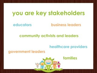 you are key stakeholders
  educators          business leaders

     community activists and leaders

                     healthcare providers
government leaders
                            families
 