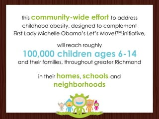 this community-wide        effort to address
     childhood obesity, designed to complement
First Lady Michelle Obama’s Let’s Move!™ initiative,

                 will reach roughly
   100,000 children ages 6-14
 and their families, throughout greater Richmond

         in their homes, schools and
               neighborhoods
 