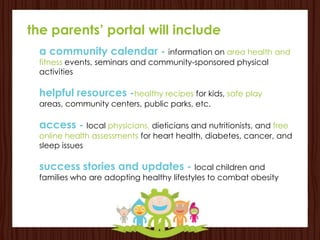the parents’ portal will include
 a community calendar - information on area health and
 fitness events, seminars and community-sponsored physical
 activities

 helpful resources -healthy recipes for kids, safe play
 areas, community centers, public parks, etc.

 access - local physicians, dieticians and nutritionists, and free
 online health assessments for heart health, diabetes, cancer, and
 sleep issues

 success stories and updates - local children and
 families who are adopting healthy lifestyles to combat obesity
 