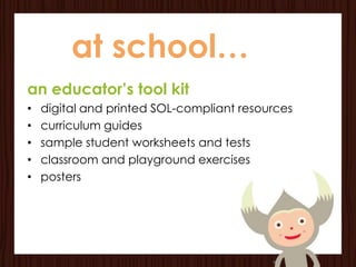 at school…
an educator’s tool kit
•   digital and printed SOL-compliant resources
•   curriculum guides
•   sample student worksheets and tests
•   classroom and playground exercises
•   posters
 